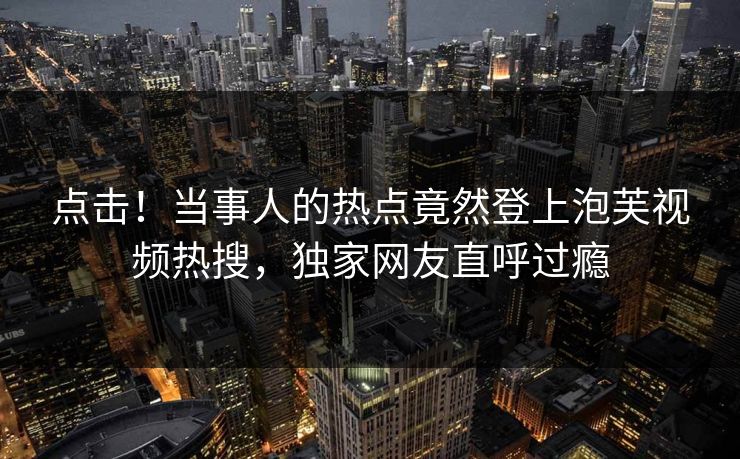 点击！当事人的热点竟然登上泡芙视频热搜，独家网友直呼过瘾