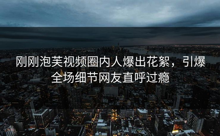 刚刚泡芙视频圈内人爆出花絮，引爆全场细节网友直呼过瘾