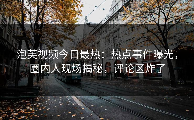 泡芙视频今日最热：热点事件曝光，圈内人现场揭秘，评论区炸了