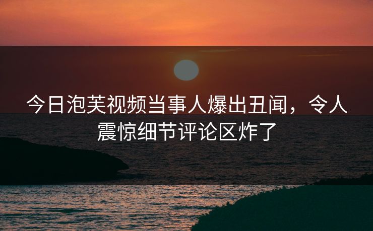 今日泡芙视频当事人爆出丑闻，令人震惊细节评论区炸了