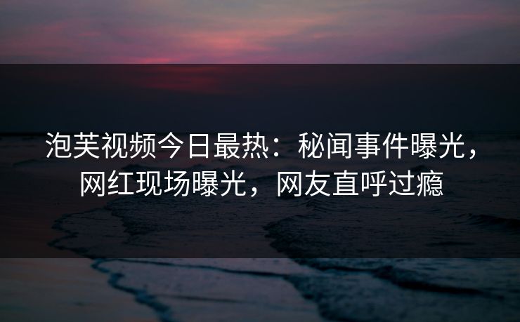 泡芙视频今日最热：秘闻事件曝光，网红现场曝光，网友直呼过瘾
