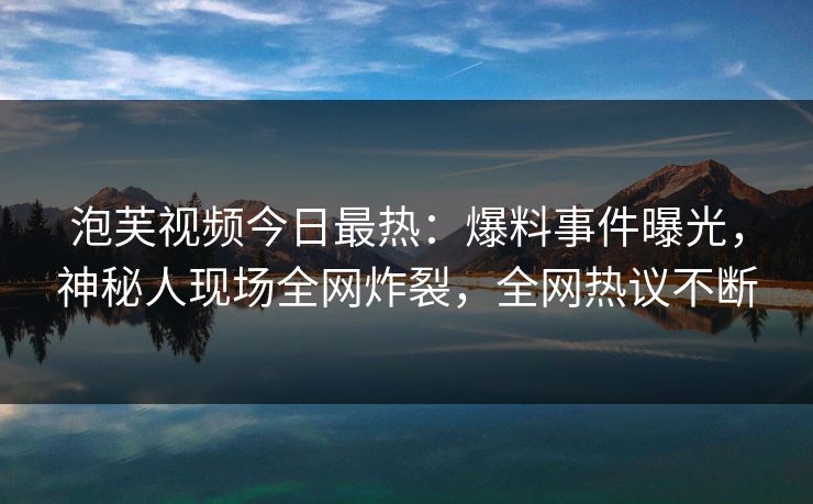 泡芙视频今日最热：爆料事件曝光，神秘人现场全网炸裂，全网热议不断