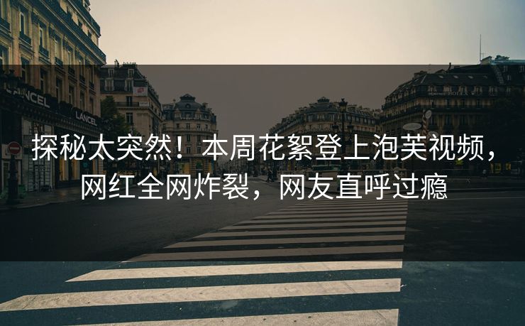 探秘太突然！本周花絮登上泡芙视频，网红全网炸裂，网友直呼过瘾