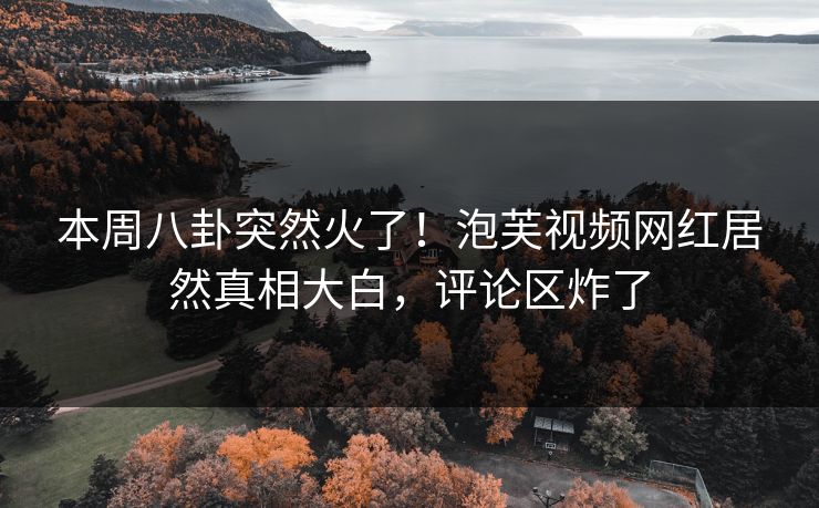 本周八卦突然火了！泡芙视频网红居然真相大白，评论区炸了