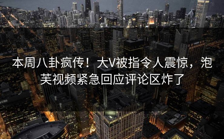 本周八卦疯传！大V被指令人震惊，泡芙视频紧急回应评论区炸了