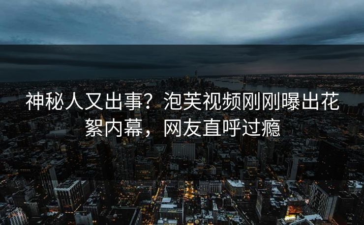 神秘人又出事？泡芙视频刚刚曝出花絮内幕，网友直呼过瘾