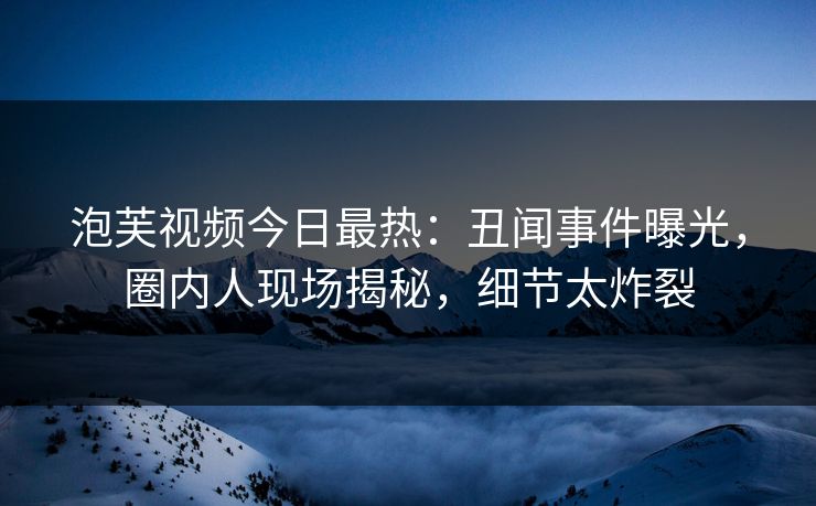 泡芙视频今日最热：丑闻事件曝光，圈内人现场揭秘，细节太炸裂