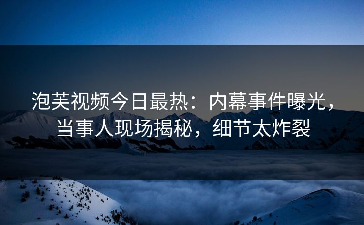 泡芙视频今日最热：内幕事件曝光，当事人现场揭秘，细节太炸裂