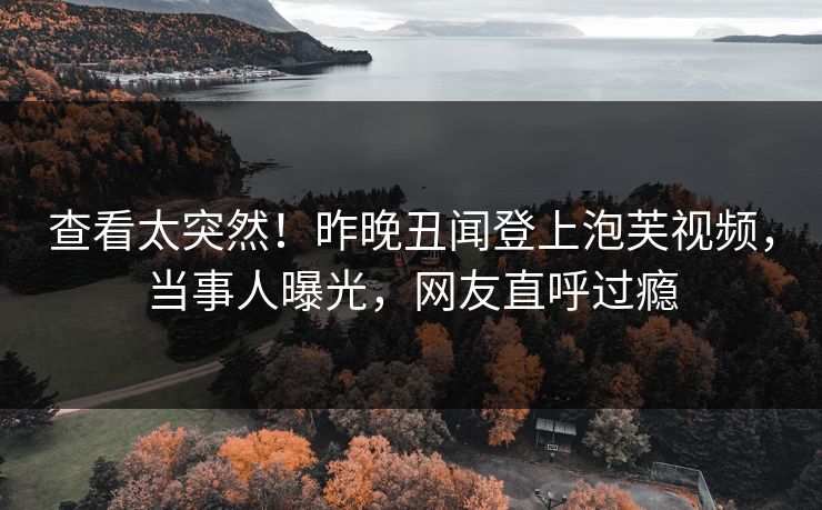 查看太突然！昨晚丑闻登上泡芙视频，当事人曝光，网友直呼过瘾