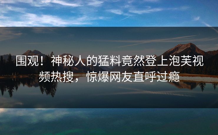 围观！神秘人的猛料竟然登上泡芙视频热搜，惊爆网友直呼过瘾