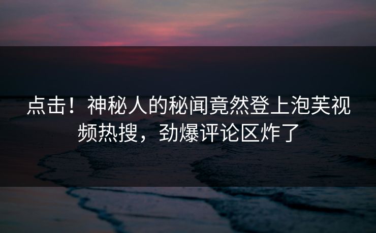 点击！神秘人的秘闻竟然登上泡芙视频热搜，劲爆评论区炸了