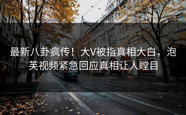 最新八卦疯传！大V被指真相大白，泡芙视频紧急回应真相让人瞠目