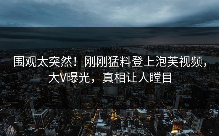 围观太突然！刚刚猛料登上泡芙视频，大V曝光，真相让人瞠目