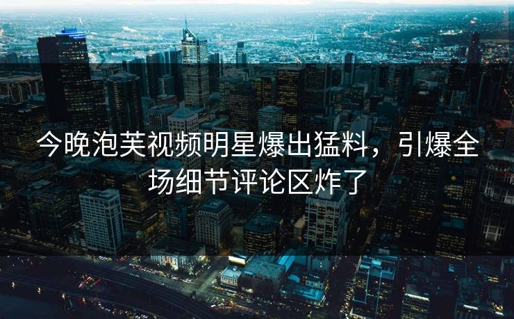 今晚泡芙视频明星爆出猛料，引爆全场细节评论区炸了