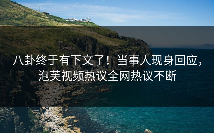 八卦终于有下文了！当事人现身回应，泡芙视频热议全网热议不断