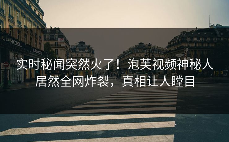 实时秘闻突然火了！泡芙视频神秘人居然全网炸裂，真相让人瞠目