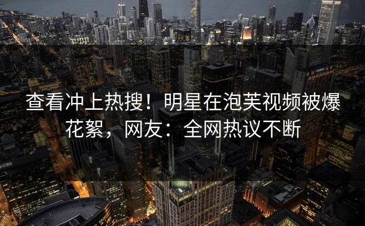 查看冲上热搜！明星在泡芙视频被爆花絮，网友：全网热议不断