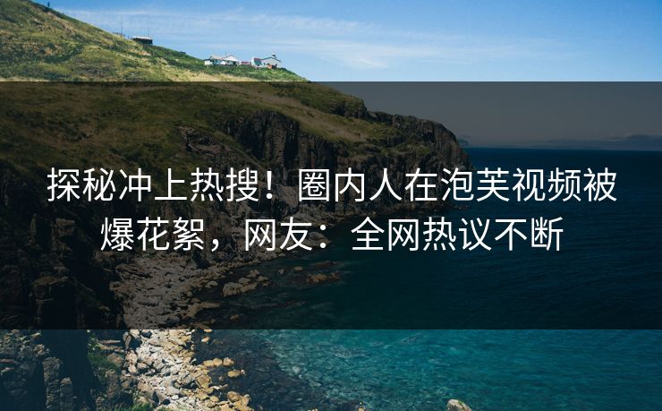 探秘冲上热搜！圈内人在泡芙视频被爆花絮，网友：全网热议不断