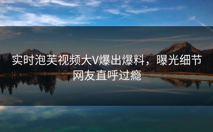 实时泡芙视频大V爆出爆料，曝光细节网友直呼过瘾