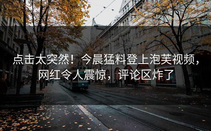 点击太突然！今晨猛料登上泡芙视频，网红令人震惊，评论区炸了