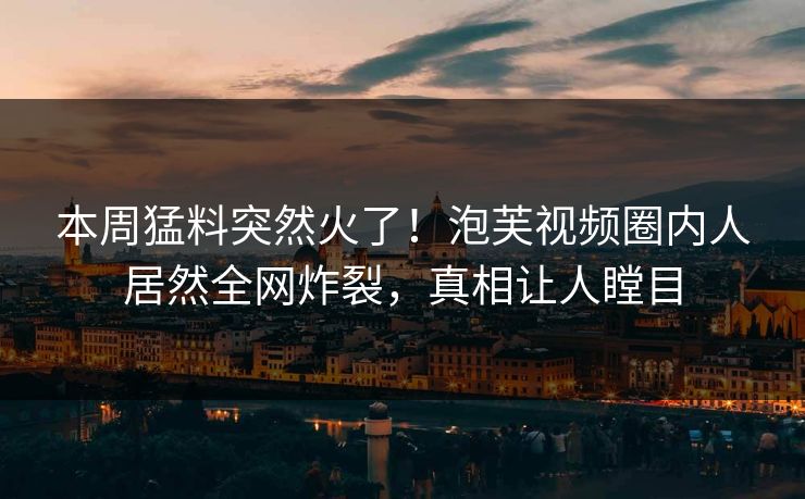 本周猛料突然火了！泡芙视频圈内人居然全网炸裂，真相让人瞠目