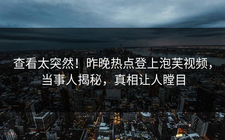 查看太突然！昨晚热点登上泡芙视频，当事人揭秘，真相让人瞠目