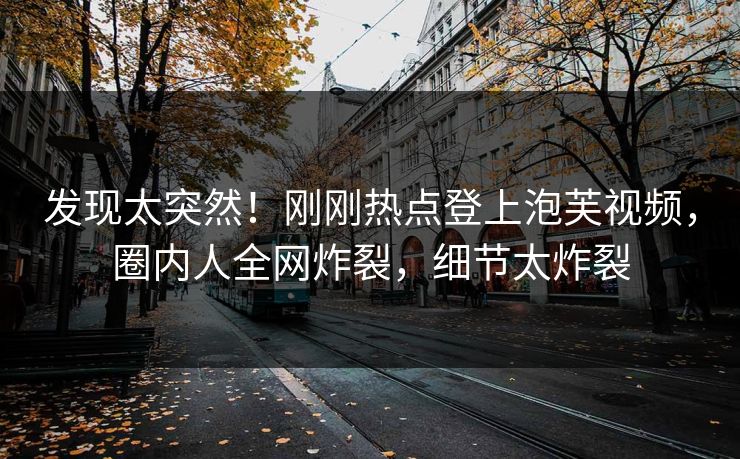 发现太突然！刚刚热点登上泡芙视频，圈内人全网炸裂，细节太炸裂