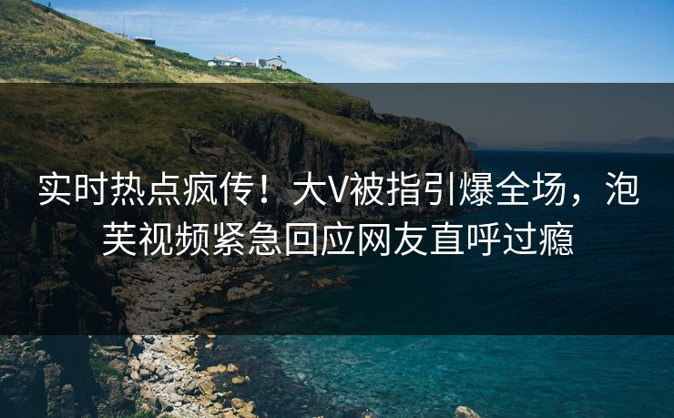 实时热点疯传！大V被指引爆全场，泡芙视频紧急回应网友直呼过瘾