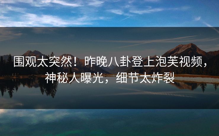 围观太突然！昨晚八卦登上泡芙视频，神秘人曝光，细节太炸裂