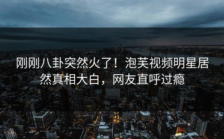 刚刚八卦突然火了！泡芙视频明星居然真相大白，网友直呼过瘾