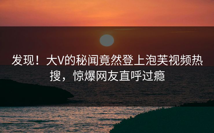 发现！大V的秘闻竟然登上泡芙视频热搜，惊爆网友直呼过瘾