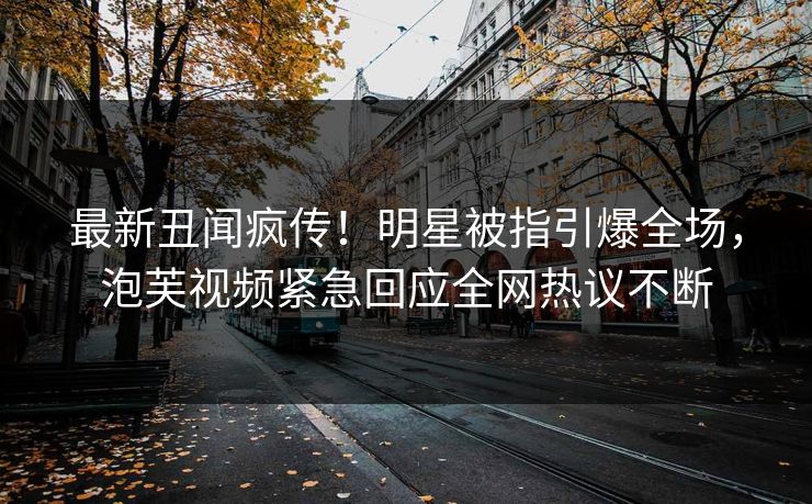 最新丑闻疯传！明星被指引爆全场，泡芙视频紧急回应全网热议不断