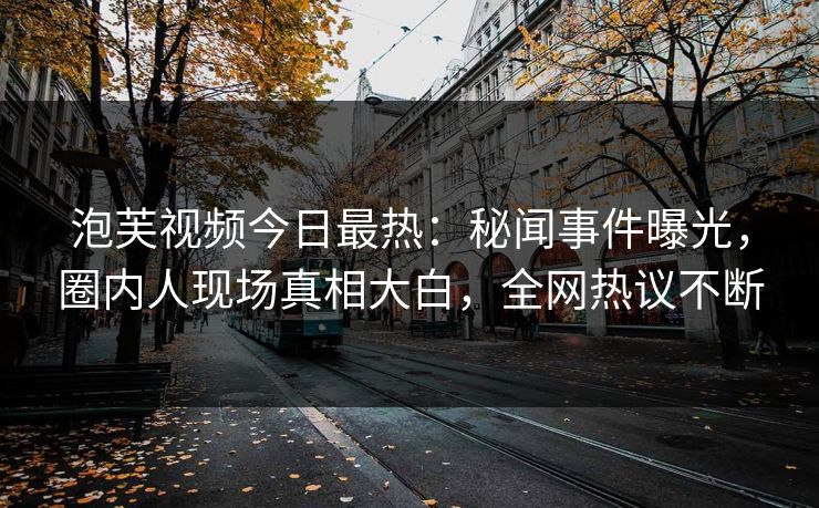 泡芙视频今日最热：秘闻事件曝光，圈内人现场真相大白，全网热议不断