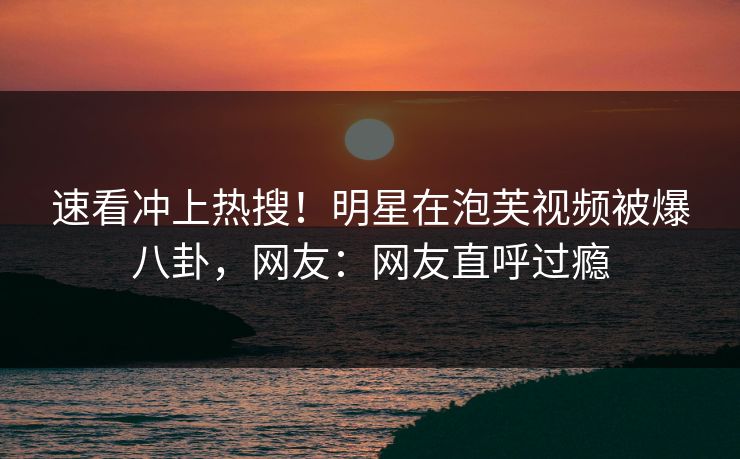 速看冲上热搜！明星在泡芙视频被爆八卦，网友：网友直呼过瘾