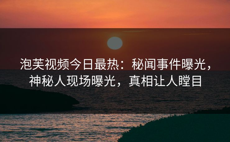 泡芙视频今日最热：秘闻事件曝光，神秘人现场曝光，真相让人瞠目