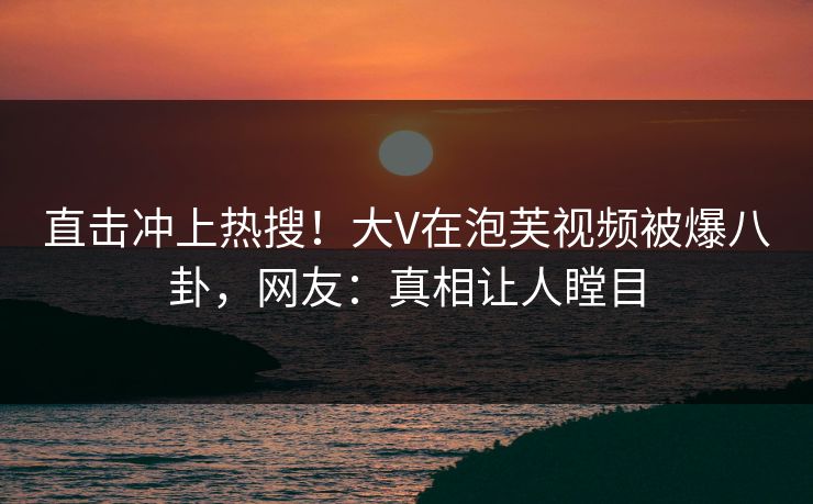 直击冲上热搜！大V在泡芙视频被爆八卦，网友：真相让人瞠目
