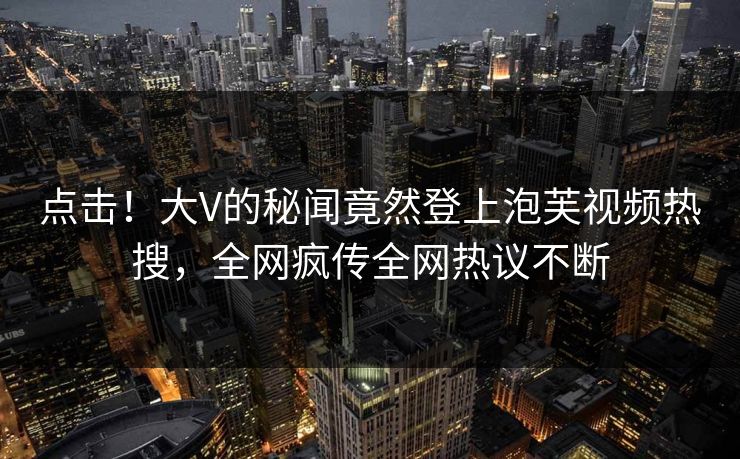 点击！大V的秘闻竟然登上泡芙视频热搜，全网疯传全网热议不断