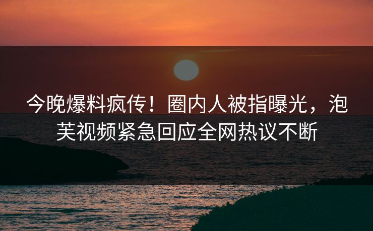 今晚爆料疯传！圈内人被指曝光，泡芙视频紧急回应全网热议不断