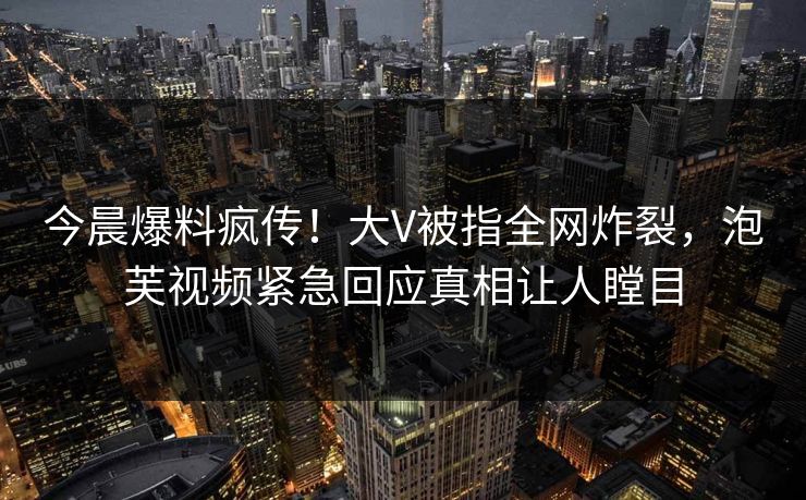 今晨爆料疯传！大V被指全网炸裂，泡芙视频紧急回应真相让人瞠目