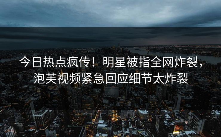 今日热点疯传！明星被指全网炸裂，泡芙视频紧急回应细节太炸裂