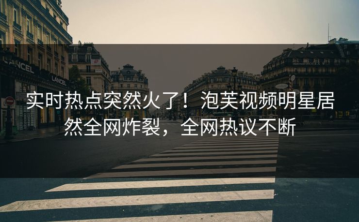 实时热点突然火了！泡芙视频明星居然全网炸裂，全网热议不断