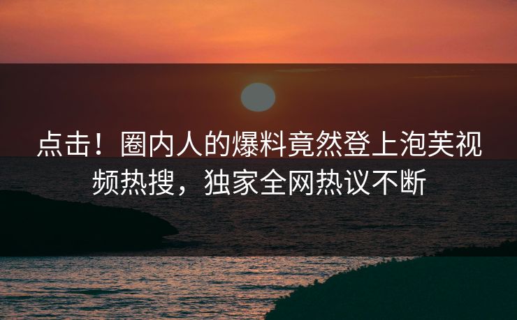点击！圈内人的爆料竟然登上泡芙视频热搜，独家全网热议不断