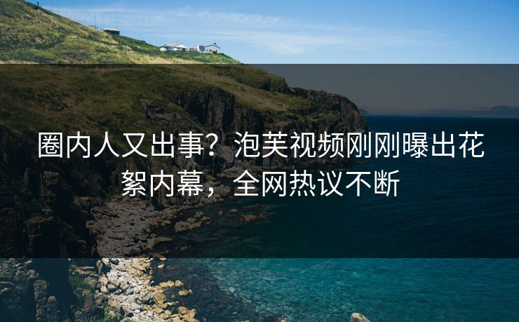 圈内人又出事？泡芙视频刚刚曝出花絮内幕，全网热议不断
