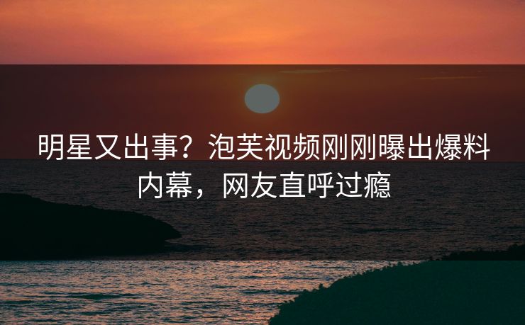 明星又出事？泡芙视频刚刚曝出爆料内幕，网友直呼过瘾