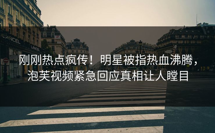 刚刚热点疯传！明星被指热血沸腾，泡芙视频紧急回应真相让人瞠目
