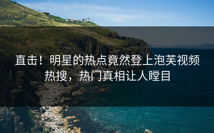 直击！明星的热点竟然登上泡芙视频热搜，热门真相让人瞠目