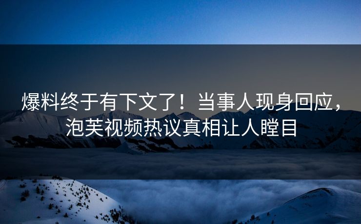 爆料终于有下文了！当事人现身回应，泡芙视频热议真相让人瞠目