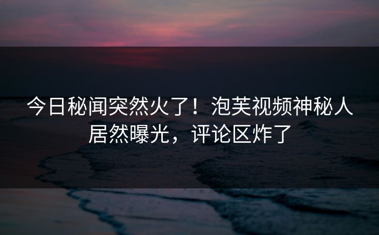 今日秘闻突然火了！泡芙视频神秘人居然曝光，评论区炸了