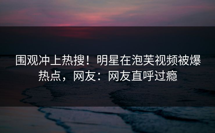 围观冲上热搜！明星在泡芙视频被爆热点，网友：网友直呼过瘾