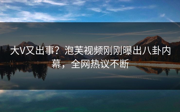 大V又出事？泡芙视频刚刚曝出八卦内幕，全网热议不断